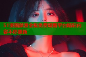 51漫画禁漫全集免费观看平台精彩内容不停更新