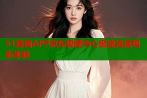 51漫画APP京东视频中心极速追漫观影体验